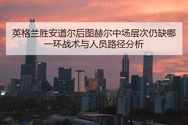英格兰胜安道尔后图赫尔中场层次仍缺哪一环战术与人员路径分析