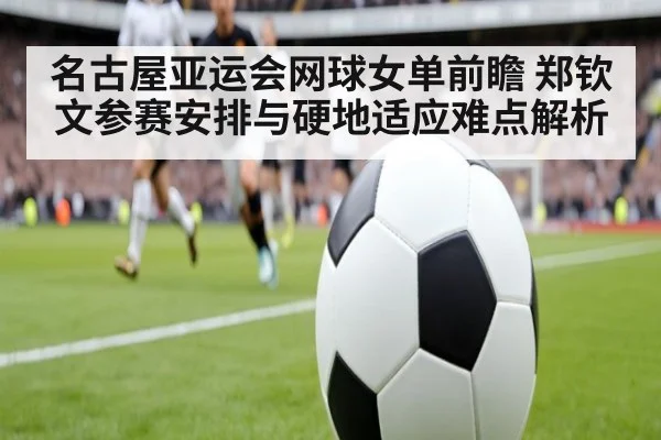 名古屋亚运会网球女单前瞻 郑钦文参赛安排与硬地适应难点解析