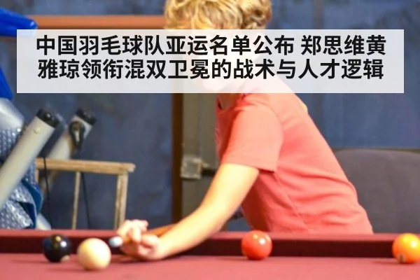 中国羽毛球队亚运名单公布 郑思维黄雅琼领衔混双卫冕的战术与人才逻辑