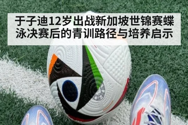于子迪12岁出战新加坡世锦赛蝶泳决赛后的青训路径与培养启示
